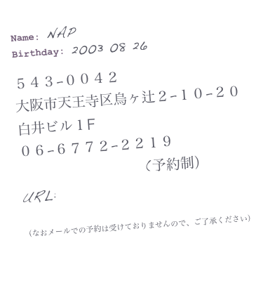 Name: NAP
Birthday: 2003 08 26
543−0042
大阪市天王寺区烏ヶ辻2−10−20
白井ビル1F
06−6772−2219
(予約制)
URL:http://www.n-a-p.jp
(なおメールでの予約は受けておりませんので、ご了承ください)